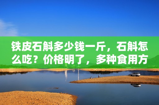 铁皮石斛多少钱一斤，石斛怎么吃？价格明了，多种食用方法任你挑