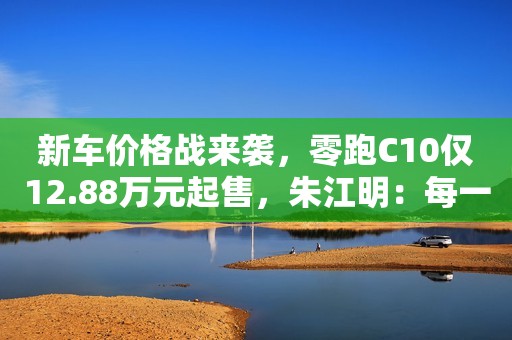 新车价格战来袭，零跑C10仅12.88万元起售，朱江明：每一细节均向理想L7学习