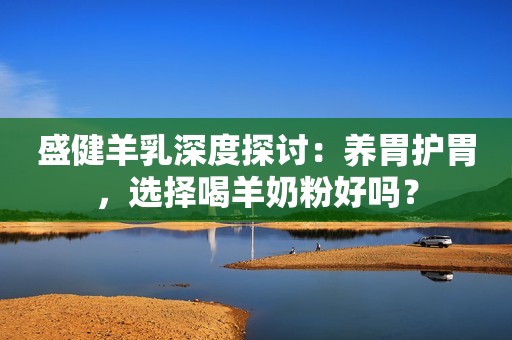 盛健羊乳深度探讨：养胃护胃，选择喝羊奶粉好吗？