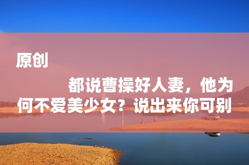 原创
            都说曹操好人妻，他为何不爱美少女？说出来你可别不信