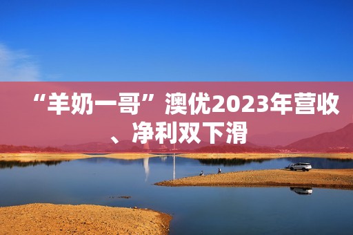 “羊奶一哥”澳优2023年营收、净利双下滑