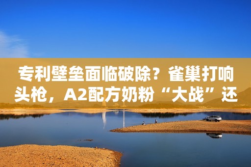 专利壁垒面临破除？雀巢打响头枪，A2配方奶粉“大战”还会远吗？