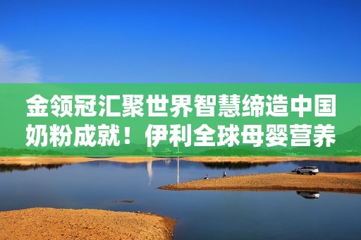 金领冠汇聚世界智慧缔造中国奶粉成就！伊利全球母婴营养研究中心在欧洲成功升级