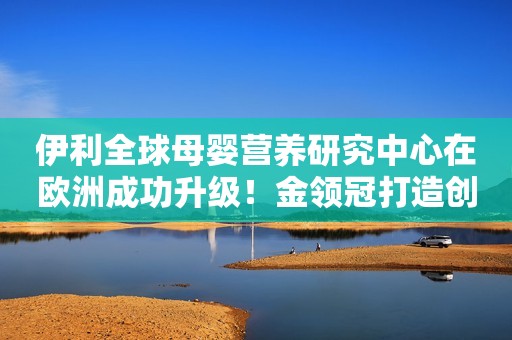 伊利全球母婴营养研究中心在欧洲成功升级！金领冠打造创新高地