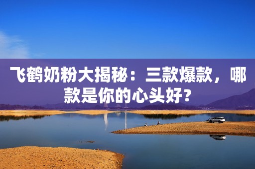 飞鹤奶粉大揭秘：三款爆款，哪款是你的心头好？