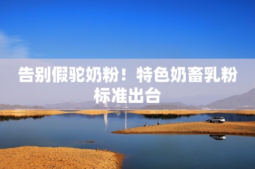 告别假驼奶粉！特色奶畜乳粉标准出台