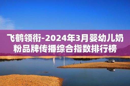 飞鹤领衔-2024年3月婴幼儿奶粉品牌传播综合指数排行榜