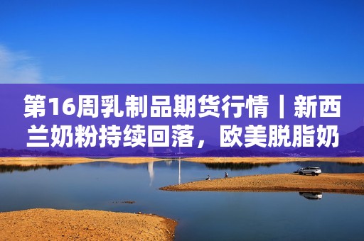 第16周乳制品期货行情｜新西兰奶粉持续回落，欧美脱脂奶粉再次下调