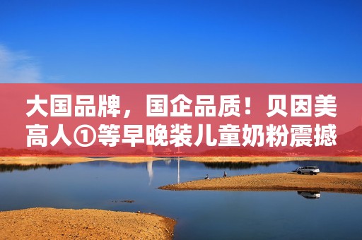 大国品牌，国企品质！贝因美高人①等早晚装儿童奶粉震撼上市