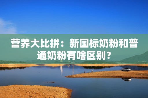 营养大比拼：新国标奶粉和普通奶粉有啥区别？