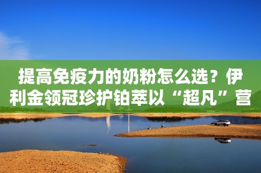 提高免疫力的奶粉怎么选？伊利金领冠珍护铂萃以“超凡”营养成就安心守护