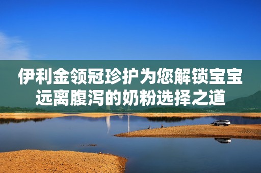 伊利金领冠珍护为您解锁宝宝远离腹泻的奶粉选择之道