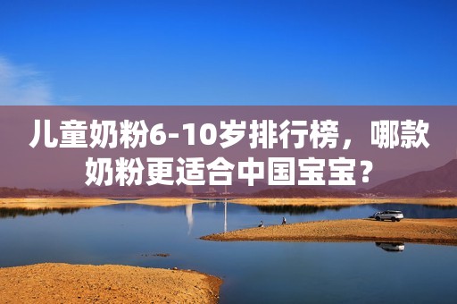 儿童奶粉6-10岁排行榜，哪款奶粉更适合中国宝宝？