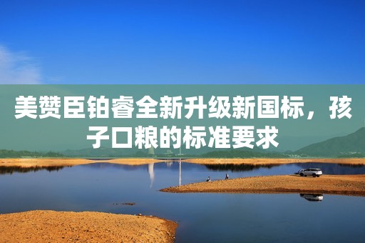 美赞臣铂睿全新升级新国标，孩子口粮的标准要求