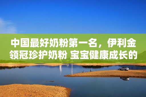 中国最好奶粉第一名，伊利金领冠珍护奶粉 宝宝健康成长的优质选择