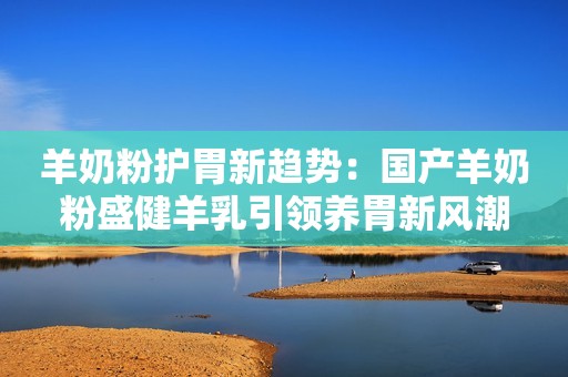 羊奶粉护胃新趋势：国产羊奶粉盛健羊乳引领养胃新风潮