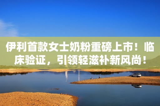 伊利首款女士奶粉重磅上市！临床验证，引领轻滋补新风尚！