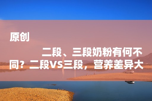 原创
            二段、三段奶粉有何不同？二段VS三段，营养差异大揭秘