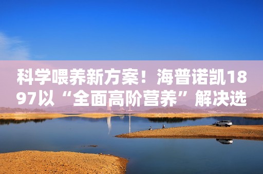 科学喂养新方案！海普诺凯1897以“全面高阶营养”解决选奶焦虑