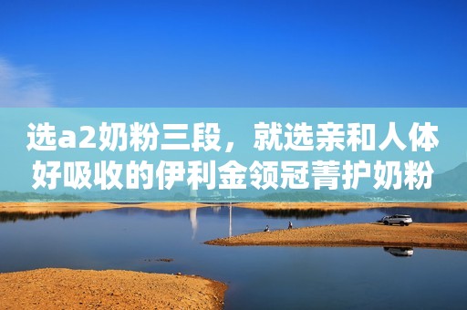 选a2奶粉三段，就选亲和人体好吸收的伊利金领冠菁护奶粉