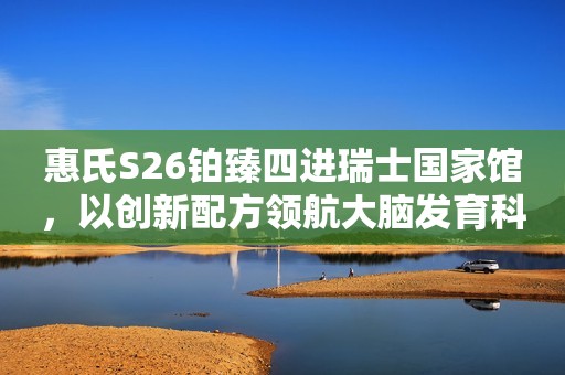 惠氏S26铂臻四进瑞士国家馆，以创新配方领航大脑发育科研突破