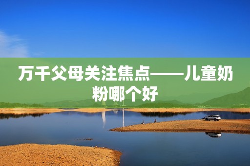 万千父母关注焦点——儿童奶粉哪个好