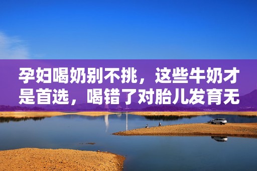孕妇喝奶别不挑，这些牛奶才是首选，喝错了对胎儿发育无益