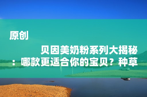 原创
            贝因美奶粉系列大揭秘：哪款更适合你的宝贝？种草理由大公开！