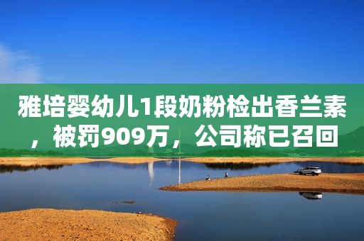 雅培婴幼儿1段奶粉检出香兰素，被罚909万，公司称已召回