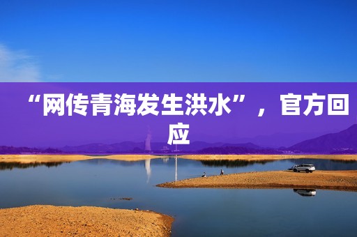 “网传青海发生洪水”，官方回应