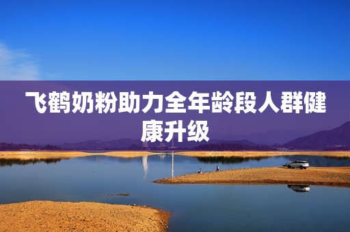 飞鹤奶粉助力全年龄段人群健康升级