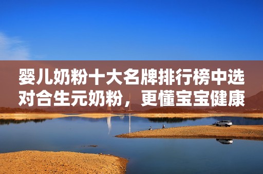 婴儿奶粉十大名牌排行榜中选对合生元奶粉，更懂宝宝健康需求
