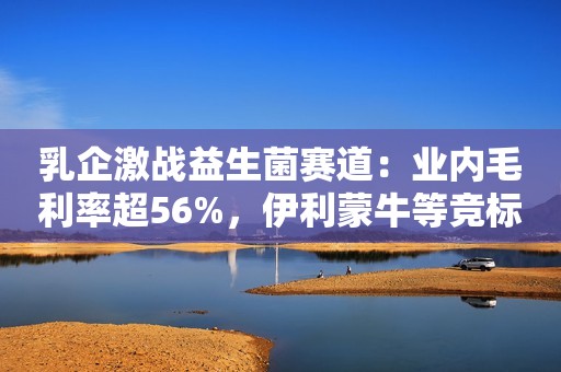 乳企激战益生菌赛道：业内毛利率超56%，伊利蒙牛等竞标菌种研发丨乳业新风向