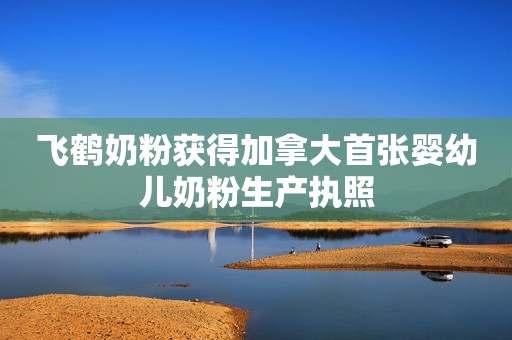 飞鹤奶粉获得加拿大首张婴幼儿奶粉生产执照
