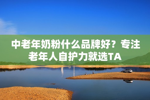 中老年奶粉什么品牌好？专注老年人自护力就选TA