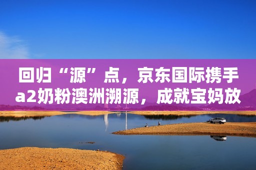 回归“源”点，京东国际携手a2奶粉澳洲溯源，成就宝妈放心之选！