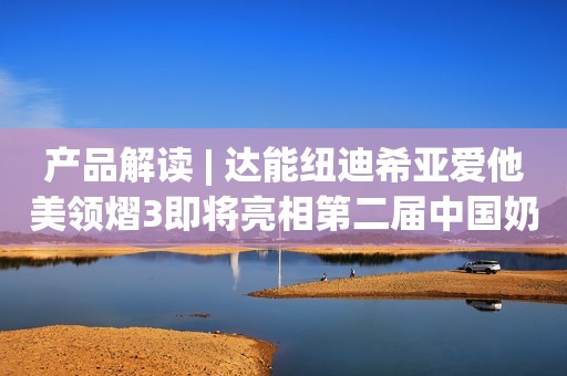 产品解读 | 达能纽迪希亚爱他美领熠3即将亮相第二届中国奶粉品牌节