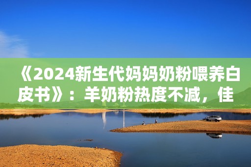 《2024新生代妈妈奶粉喂养白皮书》：羊奶粉热度不减，佳贝艾特一骑绝尘！