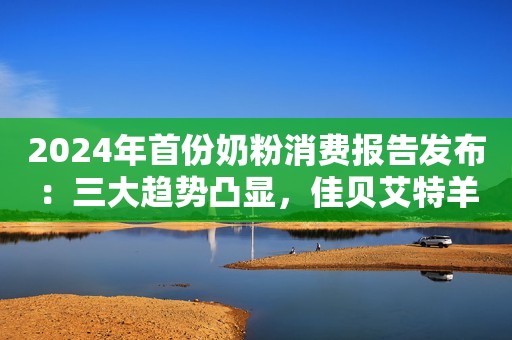 2024年首份奶粉消费报告发布：三大趋势凸显，佳贝艾特羊奶粉备受青睐