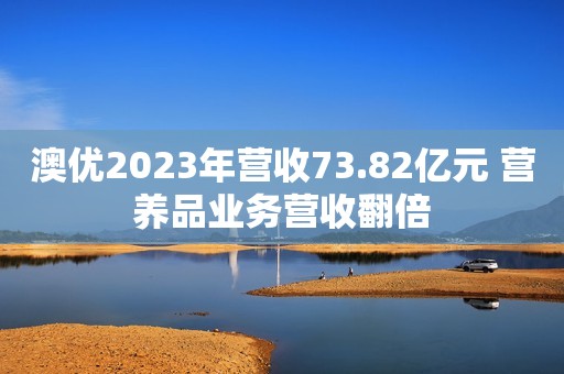 澳优2023年营收73.82亿元 营养品业务营收翻倍