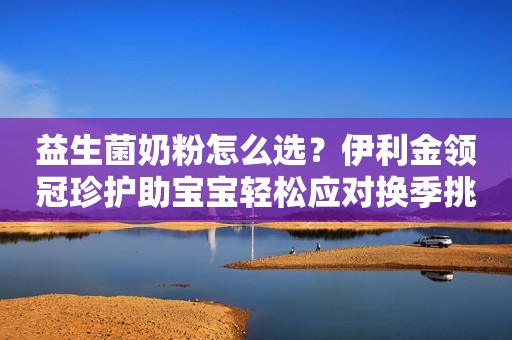 益生菌奶粉怎么选？伊利金领冠珍护助宝宝轻松应对换季挑战