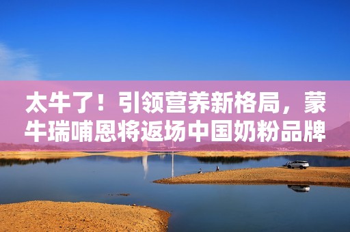 太牛了！引领营养新格局，蒙牛瑞哺恩将返场中国奶粉品牌节！