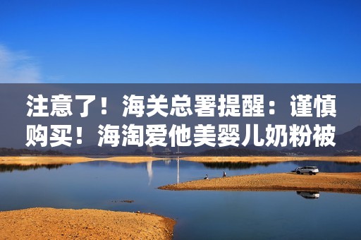 注意了！海关总署提醒：谨慎购买！海淘爱他美婴儿奶粉被曝致婴儿呕吐胃肠不适