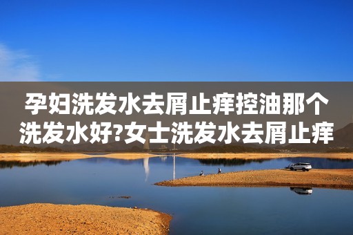 孕妇洗发水去屑止痒控油那个洗发水好?女士洗发水去屑止痒控油推荐