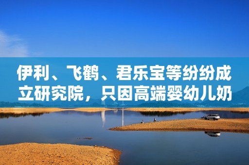 伊利、飞鹤、君乐宝等纷纷成立研究院，只因高端婴幼儿奶粉更畅销？