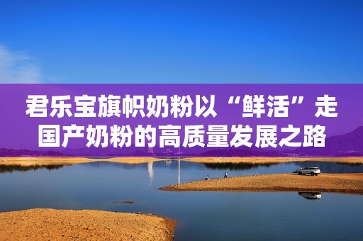 君乐宝旗帜奶粉以“鲜活”走国产奶粉的高质量发展之路