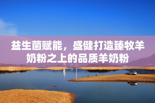 益生菌赋能，盛健打造臻牧羊奶粉之上的品质羊奶粉