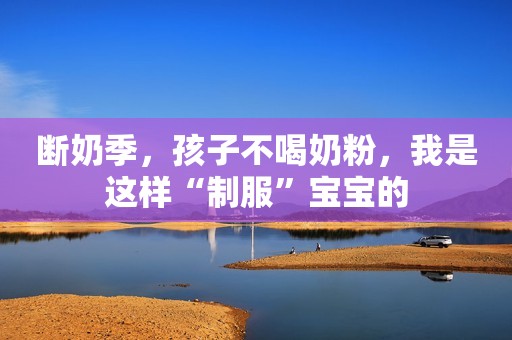断奶季，孩子不喝奶粉，我是这样“制服”宝宝的