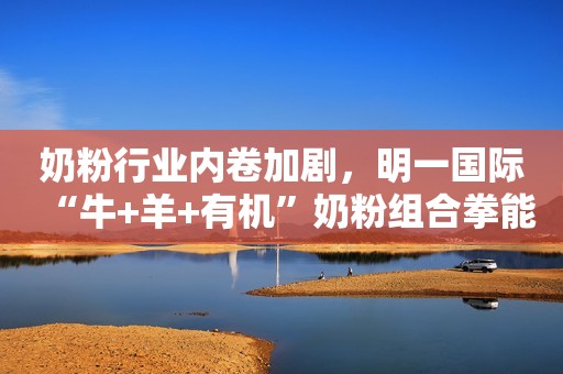 奶粉行业内卷加剧，明一国际“牛+羊+有机”奶粉组合拳能否破局？