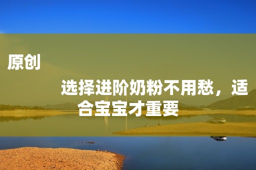 原创
            选择进阶奶粉不用愁，适合宝宝才重要